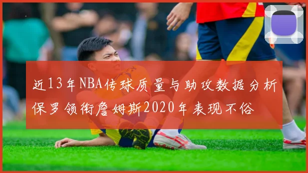 近13年NBA传球质量与助攻数据分析保罗领衔詹姆斯2020年表现不俗