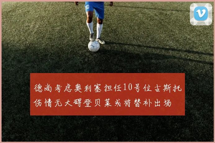 德尚考虑奥利塞担任10号位古斯托伤情无大碍登贝莱或将替补出场