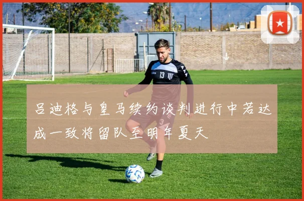 吕迪格与皇马续约谈判进行中若达成一致将留队至明年夏天