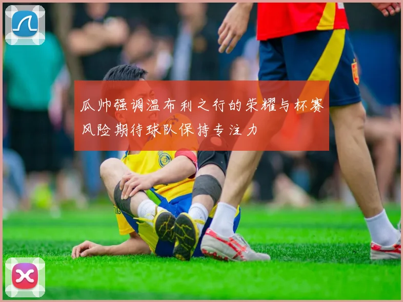 瓜帅强调温布利之行的荣耀与杯赛风险期待球队保持专注力