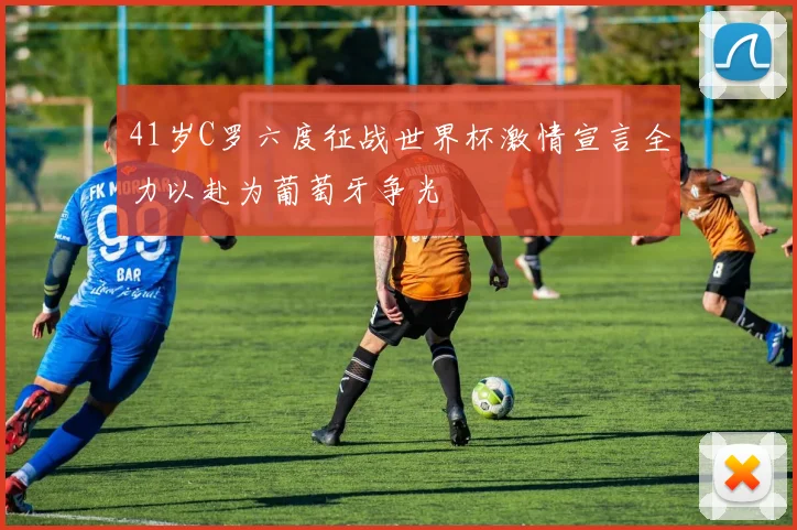 41岁C罗六度征战世界杯激情宣言全力以赴为葡萄牙争光