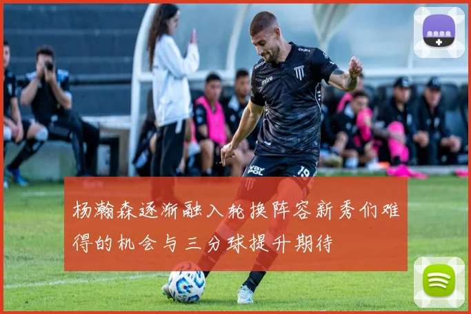 杨瀚森逐渐融入轮换阵容新秀们难得的机会与三分球提升期待