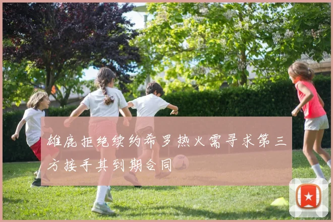 雄鹿拒绝续约希罗热火需寻求第三方接手其到期合同