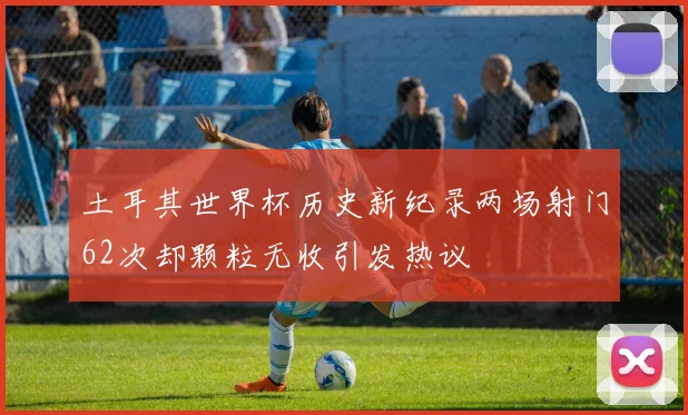 土耳其世界杯历史新纪录两场射门62次却颗粒无收引发热议