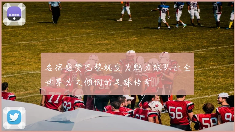 名宿盛赞巴黎蜕变为魅力球队让全世界为之倾倒的足球传奇