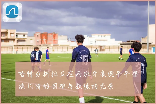 哈特分析拉亚在西班牙表现平平替换门将的困难与教练的无奈
