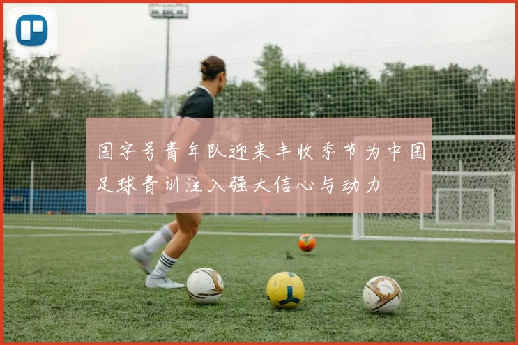 国字号青年队迎来丰收季节为中国足球青训注入强大信心与动力