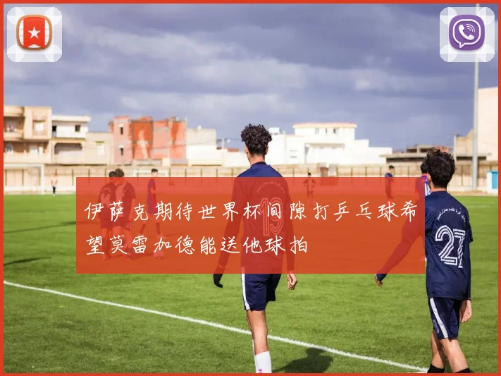 伊萨克期待世界杯间隙打乒乓球希望莫雷加德能送他球拍