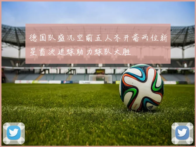 德国队盛况空前五人齐开斋两位新星首次进球助力球队大胜