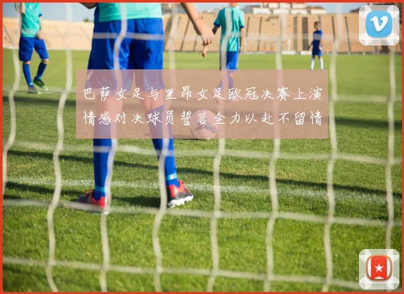 巴萨女足与里昂女足欧冠决赛上演情感对决球员誓言全力以赴不留情面
