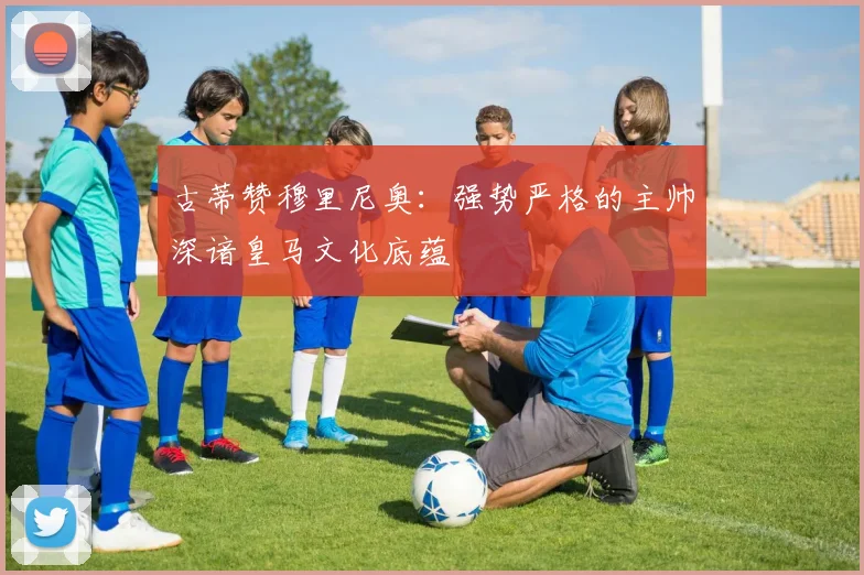 古蒂赞穆里尼奥：强势严格的主帅深谙皇马文化底蕴